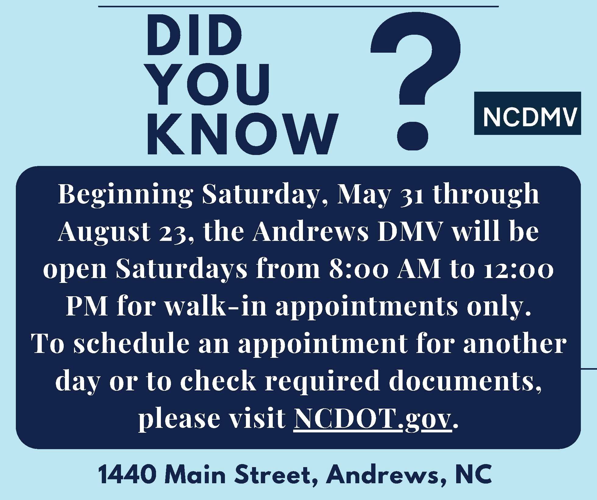 <p><strong>Andrews DMV open Saturdays starting May 31</strong></p><p>Did you know? A message from the North Carolina Department of Motor Vehicles (NCDMV). Beginning Saturday, May 31 through August 23. the Andrews DMV will be open Saturdays from 8:00 AM to 12:00 PM for walk-in appointments only. To schedule an appointment for another day or to check required documents, please visit <a href="NCDOT.gov">NCDOT.gov</a></p>