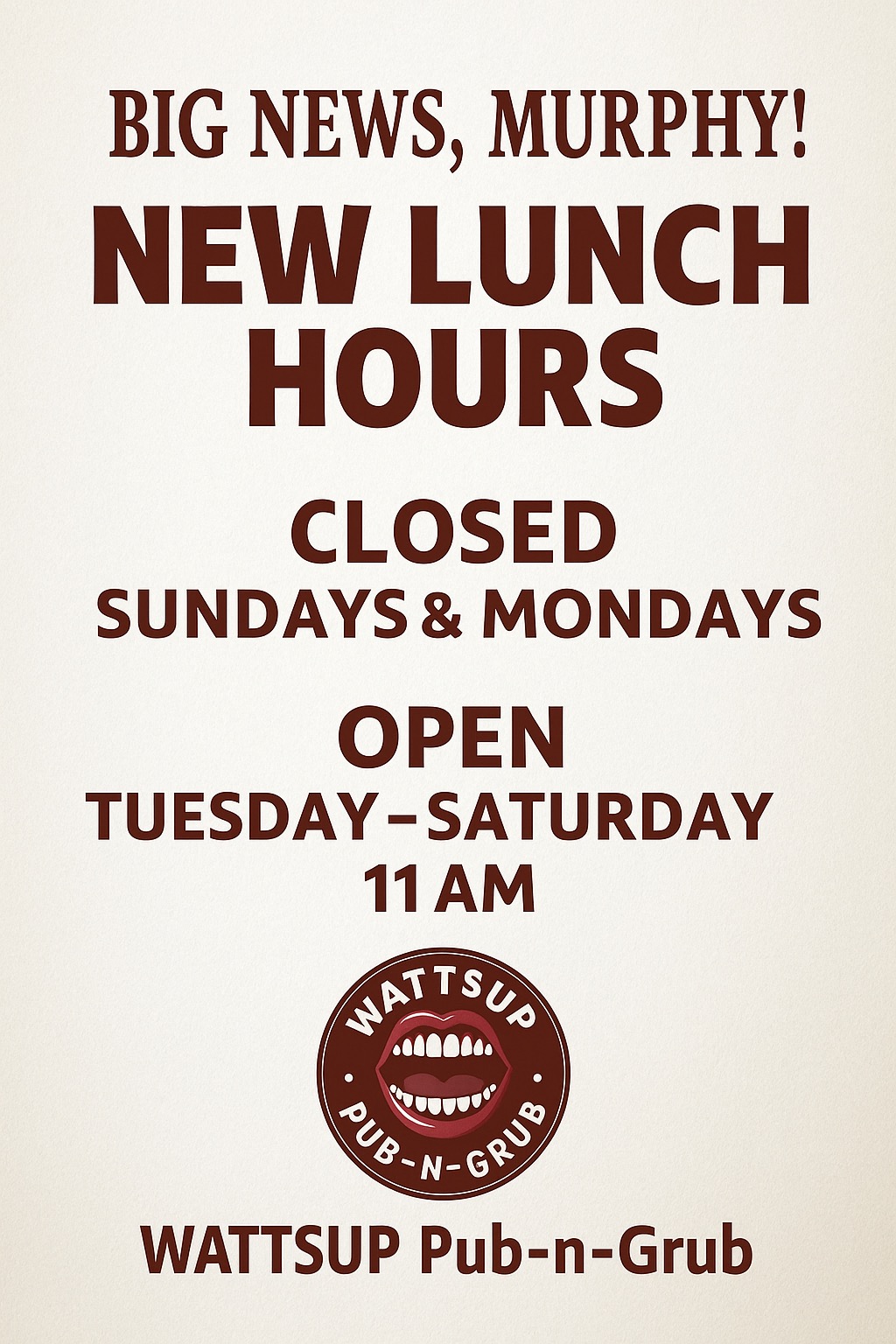 <p>Big News, Murphy!</p><p>Thanks to your incredible support, we’re proud to be entering our 6th month of serving this amazing community!&nbsp;</p><p>Starting Tuesday, June 3rd, we’re opening for LUNCH – come hungry!&nbsp;</p><p>NEW Hours:</p><p>Closed: Sundays &amp; Mondays</p><p>Open: Tuesday–Saturday, starting at 11 AM</p><p>Come see us and let’s make lunch your new favorite time of day! &nbsp;<a href="https://www.facebook.com/hashtag/wattsup?__eep__=6&amp;__cft__[0]=AZWe8kiOSog5lNhtyFeae_A_fDnJoZVGOnSBWvkV64d7gCkszREy8ecuesm127r7jKX8n8y2Kqnat1GhovHuTzgvi-JSw36q80DqdPBwzgRAmIDrbbKaS3hHgXPmBkSVOyeJceJoTznn_T5odz_kWQ6-E5KH6PF-z78EPTubpQ1mA9U4-5o9P37yHcSFGlW8kiY1xVgvskxVt0zr8v0DS3W6DxH5fpPOYjSQXrABrKQEFg&amp;__tn__=*NK-R">#WattsUp</a>!</p>