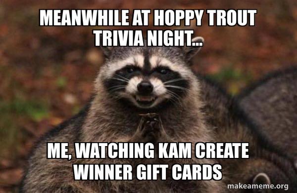 <p>TRIVIA NIGHT: WHERE CONFIDENCE GOES TO DIE</p><p>TONIGHT @ 6:30 PM at The Hoppy Trout <img src="https://static.xx.fbcdn.net/images/emoji.php/v9/t4a/2/16/1f355.png" alt="🍕"><img src="https://static.xx.fbcdn.net/images/emoji.php/v9/tb4/2/16/1f37a.png" alt="🍺"><img src="https://static.xx.fbcdn.net/images/emoji.php/v9/tc0/2/16/1f41f.png" alt="🐟"></p><p>Kam’s brain-busting questions are back—yes, the ones that make you question your GPA, your pride, and whether you’ve ever actually learned anything.</p><p>But there’s good news: she’s not hosting tonight. Someone else will be up there sweating through words like archaeoastronomy and bobsledding history.</p><p>Meanwhile, our trivia raccoon has caught wind that KAM IS MAKING GIFT CARDS FOR THE WINNERS, and he looks like he just discovered a dumpster full of pizza rolls.</p><p>(You should be that excited too. There are PRIZES now. Real ones.)</p><p>Expect:</p><p><img src="https://static.xx.fbcdn.net/images/emoji.php/v9/t4a/2/16/1f355.png" alt="🍕"> Brick oven pizza hotter than your debate over how many oceans there are</p><p><img src="https://static.xx.fbcdn.net/images/emoji.php/v9/tb4/2/16/1f37a.png" alt="🍺"> Craft beer cold enough to cool your trivia-fueled rage</p><p><img src="https://static.xx.fbcdn.net/images/emoji.php/v9/t1b/2/16/1f9e0.png" alt="🧠"> Questions harder than figuring out how to fold a fitted sheet</p><p>Bring your smartest friends—or just the loudest. Confidence counts.</p><p>(Just ask Todd, who once insisted Mount Rushmore was in “South Dakota adjacent.”)</p><p><img src="https://static.xx.fbcdn.net/images/emoji.php/v9/tdb/2/16/1f4a1.png" alt="💡"> Bonus fun:</p><p>• Wild guesses with big energy</p><p>• Whisper-yelling about geography</p><p>• A raccoon-level frenzy over those new gift cards <img src="https://static.xx.fbcdn.net/images/emoji.php/v9/t33/2/16/1f947.png" alt="🥇"></p><p><img src="https://static.xx.fbcdn.net/images/emoji.php/v9/t79/2/16/1f55b.png" alt="🕛"> Open at NOON</p><p><img src="https://static.xx.fbcdn.net/images/emoji.php/v9/t67/2/16/1f561.png" alt="🕡"> Trivia starts 6:30 PM sharp</p><p><img src="https://static.xx.fbcdn.net/images/emoji.php/v9/t2a/2/16/1f465.png" alt="👥"> Teams of 6 max (or go solo if you’re feeling wild)</p><p><img src="https://static.xx.fbcdn.net/images/emoji.php/v9/t23/2/16/1f381.png" alt="🎁"> Win prizes. Earn glory. Maybe cry a little. All part of the fun.</p><p>Come see us at The Hoppy Trout — where Kam writes the questions, you get hyped, and by Round 3, your brain has legally checked out.</p><p>See you soon!!!</p><p><a href="https://www.facebook.com/hashtag/wnctrivia?__eep__=6&amp;__cft__[0]=AZW69szk_4mFvll2G8YMw07y4SgoK2Srpn1dBsSW5a24uGZJdR7HT2VGBN8RyaQXJKhFsJWxFFPO_kUUA1CbMLzk6qTJhAARsBcP2dGbxQ_vcMRTSIYeZScGuQaWNpKAqwVb0dhstl2wqTYGPZzZaj-R-zej6f9NGReF6Jc5s2XvmbHVzU9k5ekpAtAP_45MYjEENk2JgDDZbKcy2BZo_XK0&amp;__tn__=*NK-R">#WNCTrivia</a> <a href="https://www.facebook.com/hashtag/westernncfun?__eep__=6&amp;__cft__[0]=AZW69szk_4mFvll2G8YMw07y4SgoK2Srpn1dBsSW5a24uGZJdR7HT2VGBN8RyaQXJKhFsJWxFFPO_kUUA1CbMLzk6qTJhAARsBcP2dGbxQ_vcMRTSIYeZScGuQaWNpKAqwVb0dhstl2wqTYGPZzZaj-R-zej6f9NGReF6Jc5s2XvmbHVzU9k5ekpAtAP_45MYjEENk2JgDDZbKcy2BZo_XK0&amp;__tn__=*NK-R">#WesternNCFun</a> <a href="https://www.facebook.com/hashtag/hoppytrouttrivia?__eep__=6&amp;__cft__[0]=AZW69szk_4mFvll2G8YMw07y4SgoK2Srpn1dBsSW5a24uGZJdR7HT2VGBN8RyaQXJKhFsJWxFFPO_kUUA1CbMLzk6qTJhAARsBcP2dGbxQ_vcMRTSIYeZScGuQaWNpKAqwVb0dhstl2wqTYGPZzZaj-R-zej6f9NGReF6Jc5s2XvmbHVzU9k5ekpAtAP_45MYjEENk2JgDDZbKcy2BZo_XK0&amp;__tn__=*NK-R">#HoppyTroutTrivia</a> <a href="https://www.facebook.com/hashtag/wncbeerscene?__eep__=6&amp;__cft__[0]=AZW69szk_4mFvll2G8YMw07y4SgoK2Srpn1dBsSW5a24uGZJdR7HT2VGBN8RyaQXJKhFsJWxFFPO_kUUA1CbMLzk6qTJhAARsBcP2dGbxQ_vcMRTSIYeZScGuQaWNpKAqwVb0dhstl2wqTYGPZzZaj-R-zej6f9NGReF6Jc5s2XvmbHVzU9k5ekpAtAP_45MYjEENk2JgDDZbKcy2BZo_XK0&amp;__tn__=*NK-R">#WNCBeerScene</a> <a href="https://www.facebook.com/hashtag/triviaandtaps?__eep__=6&amp;__cft__[0]=AZW69szk_4mFvll2G8YMw07y4SgoK2Srpn1dBsSW5a24uGZJdR7HT2VGBN8RyaQXJKhFsJWxFFPO_kUUA1CbMLzk6qTJhAARsBcP2dGbxQ_vcMRTSIYeZScGuQaWNpKAqwVb0dhstl2wqTYGPZzZaj-R-zej6f9NGReF6Jc5s2XvmbHVzU9k5ekpAtAP_45MYjEENk2JgDDZbKcy2BZo_XK0&amp;__tn__=*NK-R">#TriviaAndTaps</a> <a href="https://www.facebook.com/hashtag/sliceandsip?__eep__=6&amp;__cft__[0]=AZW69szk_4mFvll2G8YMw07y4SgoK2Srpn1dBsSW5a24uGZJdR7HT2VGBN8RyaQXJKhFsJWxFFPO_kUUA1CbMLzk6qTJhAARsBcP2dGbxQ_vcMRTSIYeZScGuQaWNpKAqwVb0dhstl2wqTYGPZzZaj-R-zej6f9NGReF6Jc5s2XvmbHVzU9k5ekpAtAP_45MYjEENk2JgDDZbKcy2BZo_XK0&amp;__tn__=*NK-R">#SliceAndSip</a> <a href="https://www.facebook.com/hashtag/drinknnthinkn?__eep__=6&amp;__cft__[0]=AZW69szk_4mFvll2G8YMw07y4SgoK2Srpn1dBsSW5a24uGZJdR7HT2VGBN8RyaQXJKhFsJWxFFPO_kUUA1CbMLzk6qTJhAARsBcP2dGbxQ_vcMRTSIYeZScGuQaWNpKAqwVb0dhstl2wqTYGPZzZaj-R-zej6f9NGReF6Jc5s2XvmbHVzU9k5ekpAtAP_45MYjEENk2JgDDZbKcy2BZo_XK0&amp;__tn__=*NK-R">#DrinknNThinkn</a> <a href="https://www.facebook.com/hashtag/andrewsnc?__eep__=6&amp;__cft__[0]=AZW69szk_4mFvll2G8YMw07y4SgoK2Srpn1dBsSW5a24uGZJdR7HT2VGBN8RyaQXJKhFsJWxFFPO_kUUA1CbMLzk6qTJhAARsBcP2dGbxQ_vcMRTSIYeZScGuQaWNpKAqwVb0dhstl2wqTYGPZzZaj-R-zej6f9NGReF6Jc5s2XvmbHVzU9k5ekpAtAP_45MYjEENk2JgDDZbKcy2BZo_XK0&amp;__tn__=*NK-R">#AndrewsNC</a> <a href="https://www.facebook.com/hashtag/wncbrews?__eep__=6&amp;__cft__[0]=AZW69szk_4mFvll2G8YMw07y4SgoK2Srpn1dBsSW5a24uGZJdR7HT2VGBN8RyaQXJKhFsJWxFFPO_kUUA1CbMLzk6qTJhAARsBcP2dGbxQ_vcMRTSIYeZScGuQaWNpKAqwVb0dhstl2wqTYGPZzZaj-R-zej6f9NGReF6Jc5s2XvmbHVzU9k5ekpAtAP_45MYjEENk2JgDDZbKcy2BZo_XK0&amp;__tn__=*NK-R">#WNCBrews</a> <a href="https://www.facebook.com/hashtag/trivianightvibes?__eep__=6&amp;__cft__[0]=AZW69szk_4mFvll2G8YMw07y4SgoK2Srpn1dBsSW5a24uGZJdR7HT2VGBN8RyaQXJKhFsJWxFFPO_kUUA1CbMLzk6qTJhAARsBcP2dGbxQ_vcMRTSIYeZScGuQaWNpKAqwVb0dhstl2wqTYGPZzZaj-R-zej6f9NGReF6Jc5s2XvmbHVzU9k5ekpAtAP_45MYjEENk2JgDDZbKcy2BZo_XK0&amp;__tn__=*NK-R">#TriviaNightVibes</a> <a href="https://www.facebook.com/hashtag/mountaintownfun?__eep__=6&amp;__cft__[0]=AZW69szk_4mFvll2G8YMw07y4SgoK2Srpn1dBsSW5a24uGZJdR7HT2VGBN8RyaQXJKhFsJWxFFPO_kUUA1CbMLzk6qTJhAARsBcP2dGbxQ_vcMRTSIYeZScGuQaWNpKAqwVb0dhstl2wqTYGPZzZaj-R-zej6f9NGReF6Jc5s2XvmbHVzU9k5ekpAtAP_45MYjEENk2JgDDZbKcy2BZo_XK0&amp;__tn__=*NK-R">#MountainTownFun</a> <a href="https://www.facebook.com/hashtag/craftbeerculture?__eep__=6&amp;__cft__[0]=AZW69szk_4mFvll2G8YMw07y4SgoK2Srpn1dBsSW5a24uGZJdR7HT2VGBN8RyaQXJKhFsJWxFFPO_kUUA1CbMLzk6qTJhAARsBcP2dGbxQ_vcMRTSIYeZScGuQaWNpKAqwVb0dhstl2wqTYGPZzZaj-R-zej6f9NGReF6Jc5s2XvmbHVzU9k5ekpAtAP_45MYjEENk2JgDDZbKcy2BZo_XK0&amp;__tn__=*NK-R">#CraftBeerCulture</a> <a href="https://www.facebook.com/hashtag/wncweeknightfun?__eep__=6&amp;__cft__[0]=AZW69szk_4mFvll2G8YMw07y4SgoK2Srpn1dBsSW5a24uGZJdR7HT2VGBN8RyaQXJKhFsJWxFFPO_kUUA1CbMLzk6qTJhAARsBcP2dGbxQ_vcMRTSIYeZScGuQaWNpKAqwVb0dhstl2wqTYGPZzZaj-R-zej6f9NGReF6Jc5s2XvmbHVzU9k5ekpAtAP_45MYjEENk2JgDDZbKcy2BZo_XK0&amp;__tn__=*NK-R">#WNCWeeknightFun</a> <a href="https://www.facebook.com/hashtag/brewerytrivia?__eep__=6&amp;__cft__[0]=AZW69szk_4mFvll2G8YMw07y4SgoK2Srpn1dBsSW5a24uGZJdR7HT2VGBN8RyaQXJKhFsJWxFFPO_kUUA1CbMLzk6qTJhAARsBcP2dGbxQ_vcMRTSIYeZScGuQaWNpKAqwVb0dhstl2wqTYGPZzZaj-R-zej6f9NGReF6Jc5s2XvmbHVzU9k5ekpAtAP_45MYjEENk2JgDDZbKcy2BZo_XK0&amp;__tn__=*NK-R">#BreweryTrivia</a> <a href="https://www.facebook.com/hashtag/pizzaandpints?__eep__=6&amp;__cft__[0]=AZW69szk_4mFvll2G8YMw07y4SgoK2Srpn1dBsSW5a24uGZJdR7HT2VGBN8RyaQXJKhFsJWxFFPO_kUUA1CbMLzk6qTJhAARsBcP2dGbxQ_vcMRTSIYeZScGuQaWNpKAqwVb0dhstl2wqTYGPZzZaj-R-zej6f9NGReF6Jc5s2XvmbHVzU9k5ekpAtAP_45MYjEENk2JgDDZbKcy2BZo_XK0&amp;__tn__=*NK-R">#PizzaAndPints</a> <a href="https://www.facebook.com/hashtag/beerloverswnc?__eep__=6&amp;__cft__[0]=AZW69szk_4mFvll2G8YMw07y4SgoK2Srpn1dBsSW5a24uGZJdR7HT2VGBN8RyaQXJKhFsJWxFFPO_kUUA1CbMLzk6qTJhAARsBcP2dGbxQ_vcMRTSIYeZScGuQaWNpKAqwVb0dhstl2wqTYGPZzZaj-R-zej6f9NGReF6Jc5s2XvmbHVzU9k5ekpAtAP_45MYjEENk2JgDDZbKcy2BZo_XK0&amp;__tn__=*NK-R">#BeerLoversWNC</a> <a href="https://www.facebook.com/hashtag/triviawithfriends?__eep__=6&amp;__cft__[0]=AZW69szk_4mFvll2G8YMw07y4SgoK2Srpn1dBsSW5a24uGZJdR7HT2VGBN8RyaQXJKhFsJWxFFPO_kUUA1CbMLzk6qTJhAARsBcP2dGbxQ_vcMRTSIYeZScGuQaWNpKAqwVb0dhstl2wqTYGPZzZaj-R-zej6f9NGReF6Jc5s2XvmbHVzU9k5ekpAtAP_45MYjEENk2JgDDZbKcy2BZo_XK0&amp;__tn__=*NK-R">#TriviaWithFriends</a> <a href="https://www.facebook.com/hashtag/taproomtrivia?__eep__=6&amp;__cft__[0]=AZW69szk_4mFvll2G8YMw07y4SgoK2Srpn1dBsSW5a24uGZJdR7HT2VGBN8RyaQXJKhFsJWxFFPO_kUUA1CbMLzk6qTJhAARsBcP2dGbxQ_vcMRTSIYeZScGuQaWNpKAqwVb0dhstl2wqTYGPZzZaj-R-zej6f9NGReF6Jc5s2XvmbHVzU9k5ekpAtAP_45MYjEENk2JgDDZbKcy2BZo_XK0&amp;__tn__=*NK-R">#TaproomTrivia</a> <a href="https://www.facebook.com/hashtag/wncevents?__eep__=6&amp;__cft__[0]=AZW69szk_4mFvll2G8YMw07y4SgoK2Srpn1dBsSW5a24uGZJdR7HT2VGBN8RyaQXJKhFsJWxFFPO_kUUA1CbMLzk6qTJhAARsBcP2dGbxQ_vcMRTSIYeZScGuQaWNpKAqwVb0dhstl2wqTYGPZzZaj-R-zej6f9NGReF6Jc5s2XvmbHVzU9k5ekpAtAP_45MYjEENk2JgDDZbKcy2BZo_XK0&amp;__tn__=*NK-R">#WNCEvents</a> <a href="https://www.facebook.com/hashtag/triviaaddicts?__eep__=6&amp;__cft__[0]=AZW69szk_4mFvll2G8YMw07y4SgoK2Srpn1dBsSW5a24uGZJdR7HT2VGBN8RyaQXJKhFsJWxFFPO_kUUA1CbMLzk6qTJhAARsBcP2dGbxQ_vcMRTSIYeZScGuQaWNpKAqwVb0dhstl2wqTYGPZzZaj-R-zej6f9NGReF6Jc5s2XvmbHVzU9k5ekpAtAP_45MYjEENk2JgDDZbKcy2BZo_XK0&amp;__tn__=*NK-R">#TriviaAddicts</a> <a href="https://www.facebook.com/hashtag/pintandpie?__eep__=6&amp;__cft__[0]=AZW69szk_4mFvll2G8YMw07y4SgoK2Srpn1dBsSW5a24uGZJdR7HT2VGBN8RyaQXJKhFsJWxFFPO_kUUA1CbMLzk6qTJhAARsBcP2dGbxQ_vcMRTSIYeZScGuQaWNpKAqwVb0dhstl2wqTYGPZzZaj-R-zej6f9NGReF6Jc5s2XvmbHVzU9k5ekpAtAP_45MYjEENk2JgDDZbKcy2BZo_XK0&amp;__tn__=*NK-R">#PintAndPie</a> <a href="https://www.facebook.com/hashtag/brewerynightout?__eep__=6&amp;__cft__[0]=AZW69szk_4mFvll2G8YMw07y4SgoK2Srpn1dBsSW5a24uGZJdR7HT2VGBN8RyaQXJKhFsJWxFFPO_kUUA1CbMLzk6qTJhAARsBcP2dGbxQ_vcMRTSIYeZScGuQaWNpKAqwVb0dhstl2wqTYGPZzZaj-R-zej6f9NGReF6Jc5s2XvmbHVzU9k5ekpAtAP_45MYjEENk2JgDDZbKcy2BZo_XK0&amp;__tn__=*NK-R">#BreweryNightOut</a> <a href="https://www.facebook.com/hashtag/pizzaonthemountain?__eep__=6&amp;__cft__[0]=AZW69szk_4mFvll2G8YMw07y4SgoK2Srpn1dBsSW5a24uGZJdR7HT2VGBN8RyaQXJKhFsJWxFFPO_kUUA1CbMLzk6qTJhAARsBcP2dGbxQ_vcMRTSIYeZScGuQaWNpKAqwVb0dhstl2wqTYGPZzZaj-R-zej6f9NGReF6Jc5s2XvmbHVzU9k5ekpAtAP_45MYjEENk2JgDDZbKcy2BZo_XK0&amp;__tn__=*NK-R">#PizzaOnTheMountain</a> <a href="https://www.facebook.com/hashtag/wncbreweries?__eep__=6&amp;__cft__[0]=AZW69szk_4mFvll2G8YMw07y4SgoK2Srpn1dBsSW5a24uGZJdR7HT2VGBN8RyaQXJKhFsJWxFFPO_kUUA1CbMLzk6qTJhAARsBcP2dGbxQ_vcMRTSIYeZScGuQaWNpKAqwVb0dhstl2wqTYGPZzZaj-R-zej6f9NGReF6Jc5s2XvmbHVzU9k5ekpAtAP_45MYjEENk2JgDDZbKcy2BZo_XK0&amp;__tn__=*NK-R">#WNCBreweries</a> <a href="https://www.facebook.com/hashtag/triviaandbeer?__eep__=6&amp;__cft__[0]=AZW69szk_4mFvll2G8YMw07y4SgoK2Srpn1dBsSW5a24uGZJdR7HT2VGBN8RyaQXJKhFsJWxFFPO_kUUA1CbMLzk6qTJhAARsBcP2dGbxQ_vcMRTSIYeZScGuQaWNpKAqwVb0dhstl2wqTYGPZzZaj-R-zej6f9NGReF6Jc5s2XvmbHVzU9k5ekpAtAP_45MYjEENk2JgDDZbKcy2BZo_XK0&amp;__tn__=*NK-R">#TriviaAndBeer</a> <a href="https://www.facebook.com/hashtag/ashevillebeervibes?__eep__=6&amp;__cft__[0]=AZW69szk_4mFvll2G8YMw07y4SgoK2Srpn1dBsSW5a24uGZJdR7HT2VGBN8RyaQXJKhFsJWxFFPO_kUUA1CbMLzk6qTJhAARsBcP2dGbxQ_vcMRTSIYeZScGuQaWNpKAqwVb0dhstl2wqTYGPZzZaj-R-zej6f9NGReF6Jc5s2XvmbHVzU9k5ekpAtAP_45MYjEENk2JgDDZbKcy2BZo_XK0&amp;__tn__=*NK-R">#AshevilleBeerVibes</a> <a href="https://www.facebook.com/hashtag/murphync?__eep__=6&amp;__cft__[0]=AZW69szk_4mFvll2G8YMw07y4SgoK2Srpn1dBsSW5a24uGZJdR7HT2VGBN8RyaQXJKhFsJWxFFPO_kUUA1CbMLzk6qTJhAARsBcP2dGbxQ_vcMRTSIYeZScGuQaWNpKAqwVb0dhstl2wqTYGPZzZaj-R-zej6f9NGReF6Jc5s2XvmbHVzU9k5ekpAtAP_45MYjEENk2JgDDZbKcy2BZo_XK0&amp;__tn__=*NK-R">#MurphyNC</a> <a href="https://www.facebook.com/hashtag/nctrivianight?__eep__=6&amp;__cft__[0]=AZW69szk_4mFvll2G8YMw07y4SgoK2Srpn1dBsSW5a24uGZJdR7HT2VGBN8RyaQXJKhFsJWxFFPO_kUUA1CbMLzk6qTJhAARsBcP2dGbxQ_vcMRTSIYeZScGuQaWNpKAqwVb0dhstl2wqTYGPZzZaj-R-zej6f9NGReF6Jc5s2XvmbHVzU9k5ekpAtAP_45MYjEENk2JgDDZbKcy2BZo_XK0&amp;__tn__=*NK-R">#NCTriviaNight</a> <a href="https://www.facebook.com/hashtag/brewedinthemountains?__eep__=6&amp;__cft__[0]=AZW69szk_4mFvll2G8YMw07y4SgoK2Srpn1dBsSW5a24uGZJdR7HT2VGBN8RyaQXJKhFsJWxFFPO_kUUA1CbMLzk6qTJhAARsBcP2dGbxQ_vcMRTSIYeZScGuQaWNpKAqwVb0dhstl2wqTYGPZzZaj-R-zej6f9NGReF6Jc5s2XvmbHVzU9k5ekpAtAP_45MYjEENk2JgDDZbKcy2BZo_XK0&amp;__tn__=*NK-R">#BrewedInTheMountains</a> <a href="https://www.facebook.com/hashtag/smalltowntrivia?__eep__=6&amp;__cft__[0]=AZW69szk_4mFvll2G8YMw07y4SgoK2Srpn1dBsSW5a24uGZJdR7HT2VGBN8RyaQXJKhFsJWxFFPO_kUUA1CbMLzk6qTJhAARsBcP2dGbxQ_vcMRTSIYeZScGuQaWNpKAqwVb0dhstl2wqTYGPZzZaj-R-zej6f9NGReF6Jc5s2XvmbHVzU9k5ekpAtAP_45MYjEENk2JgDDZbKcy2BZo_XK0&amp;__tn__=*NK-R">#SmallTownTrivia</a></p>